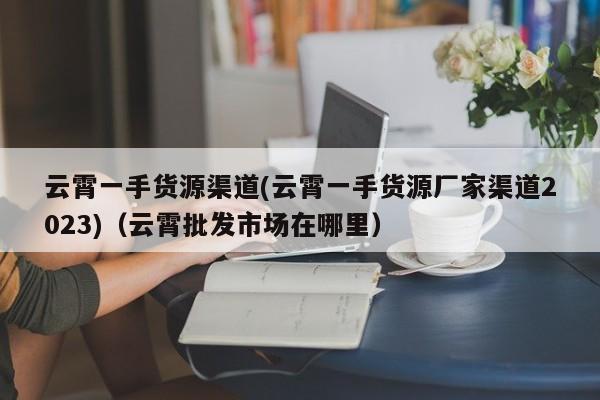 云霄一手货源渠道(云霄一手货源厂家渠道2023)(云霄批发市场在哪里)