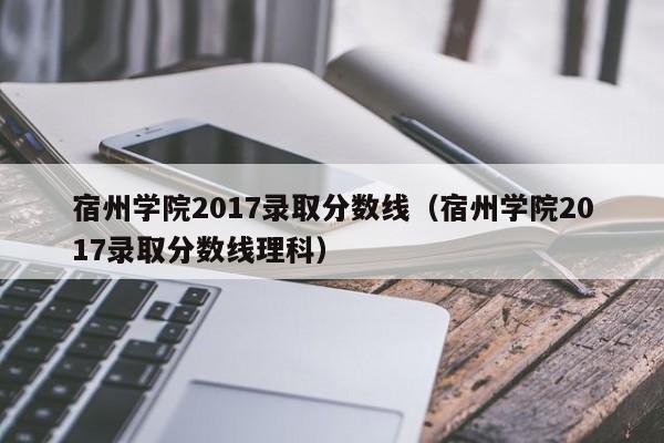宿州学院2017录取分数线(宿州学院2017录取分数线理科)
