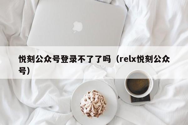 悦刻公众号登录不了了吗(relx悦刻公众号)