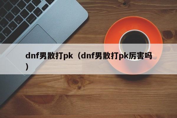 dnf男散打pk(dnf男散打pk厉害吗)