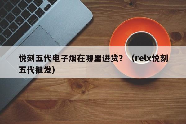 悦刻五代电子烟在哪里进货?(relx悦刻五代批发)