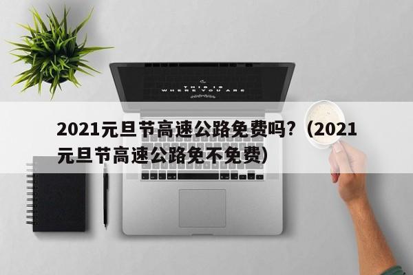 2021元旦节高速公路免费吗?(2021元旦节高速公路免不免费)