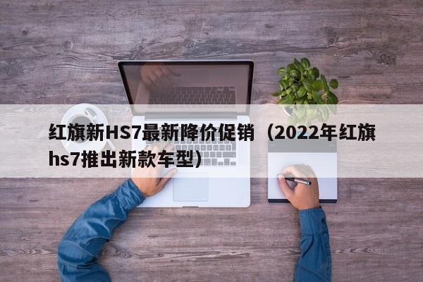 红旗新HS7最新降价促销(2022年红旗hs7推出新款车型)