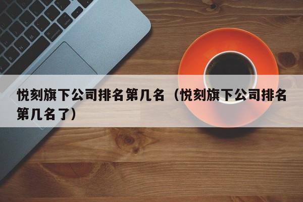 悦刻旗下公司排名第几名(悦刻旗下公司排名第几名了)