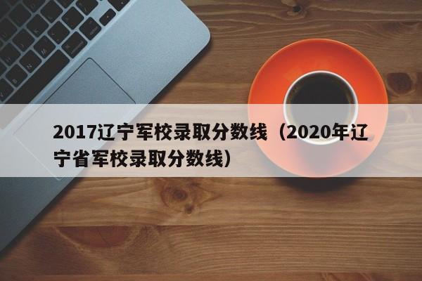 2017辽宁军校录取分数线(2020年辽宁省军校录取分数线)
