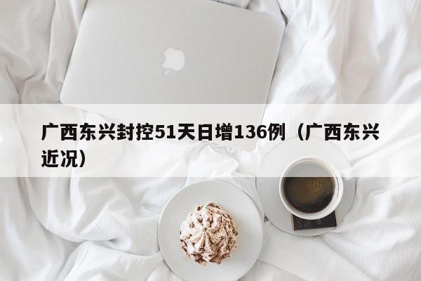 广西东兴封控51天日增136例(广西东兴近况)