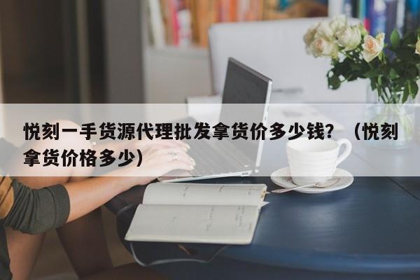 悦刻一手货源代理批发拿货价多少钱?(悦刻拿货价格多少)