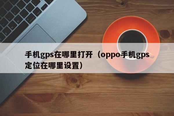 手机gps在哪里打开(oppo手机gps定位在哪里设置)