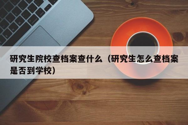 研究生院校查档案查什么(研究生怎么查档案是否到学校)