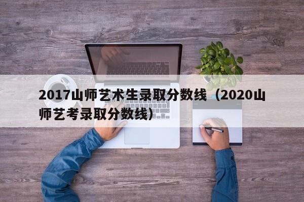 2017山师艺术生录取分数线(2020山师艺考录取分数线)