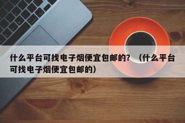 什么平台可找电子烟便宜包邮的?(什么平台可找电子烟便宜包邮的)