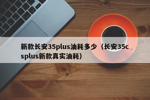 新款长安35plus油耗多少(长安35csplus新款真实油耗)