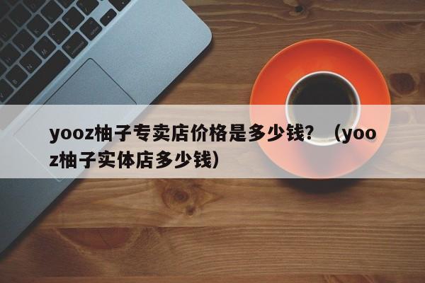 yooz柚子专卖店价格是多少钱?(yooz柚子实体店多少钱)