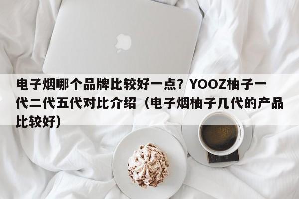 电子烟哪个品牌比较好一点?YOOZ柚子一代二代五代对比介绍(电子烟柚子几代的产品比较好)