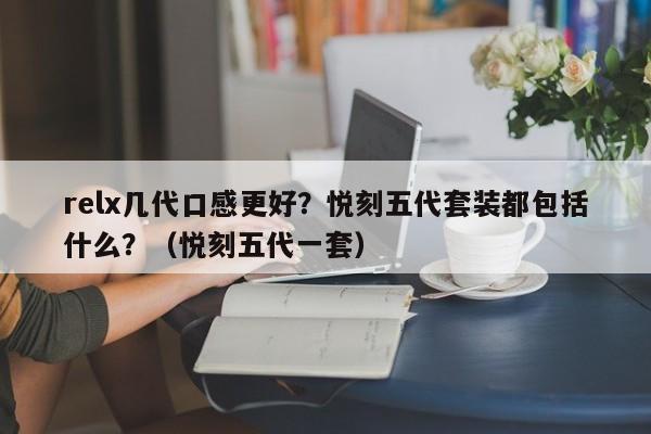relx几代口感更好?悦刻五代套装都包括什么?(悦刻五代一套)