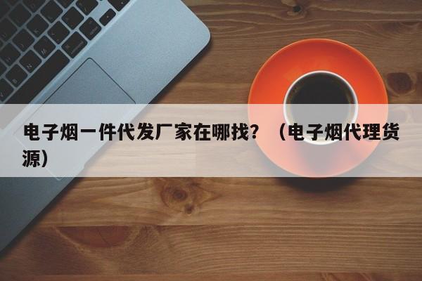电子烟一件代发厂家在哪找?(电子烟代理货源)