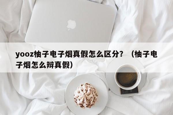 yooz柚子电子烟真假怎么区分?(柚子电子烟怎么辩真假)