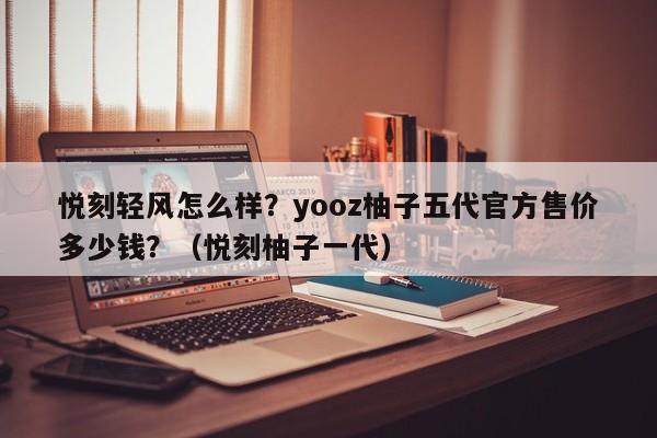 悦刻轻风怎么样?yooz柚子五代官方售价多少钱?(悦刻柚子一代)