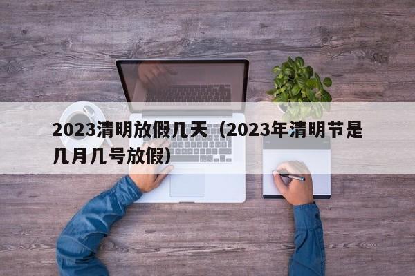 2023清明放假几天(2023年清明节是几月几号放假)
