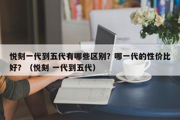 悦刻一代到五代有哪些区别?哪一代的性价比好?(悦刻 一代到五代)