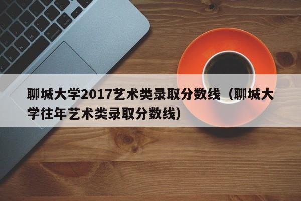聊城大学2017艺术类录取分数线(聊城大学往年艺术类录取分数线)
