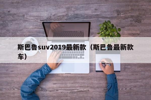 斯巴鲁suv2019最新款(斯巴鲁最新款车)