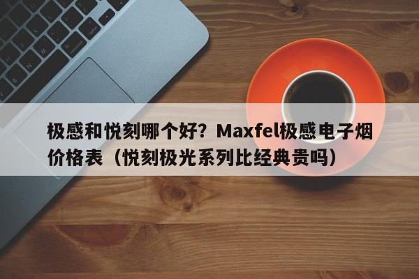 极感和悦刻哪个好?Maxfel极感电子烟价格表(悦刻极光系列比经典贵吗)