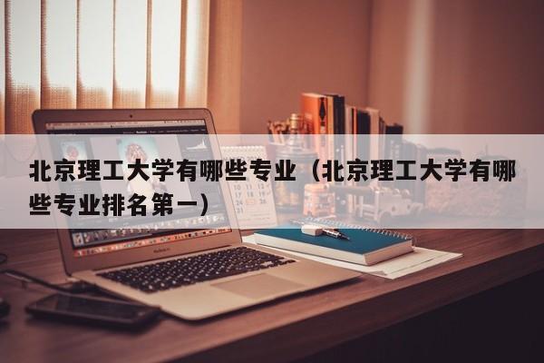 北京理工大学有哪些专业(北京理工大学有哪些专业排名第一)