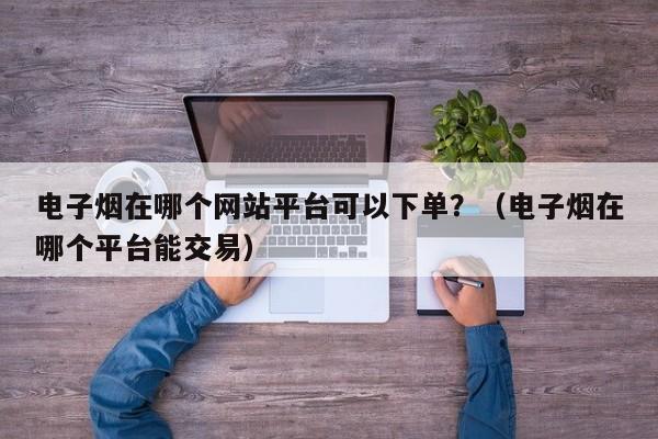 电子烟在哪个网站平台可以下单?(电子烟在哪个平台能交易)