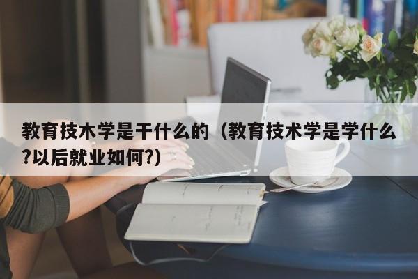 教育技木学是干什么的(教育技术学是学什么?以后就业如何?)