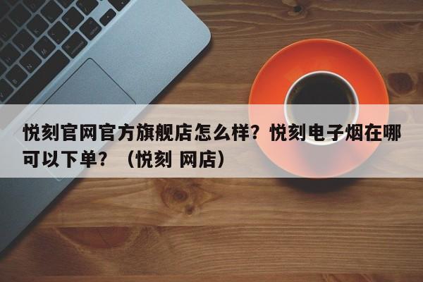悦刻官网官方旗舰店怎么样?悦刻电子烟在哪可以下单?(悦刻 网店)