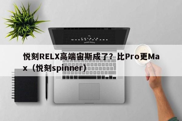 悦刻RELX高端宙斯成了?比Pro更Max(悦刻spinner)