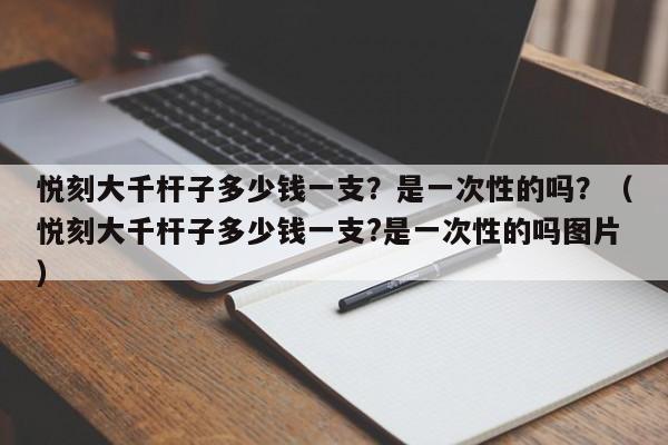 悦刻大千杆子多少钱一支?是一次性的吗?(悦刻大千杆子多少钱一支?是一次性的吗图片)