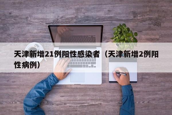 天津新增21例阳性感染者(天津新增2例阳性病例)