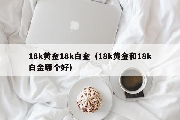 18k黄金18k白金(18k黄金和18k白金哪个好)