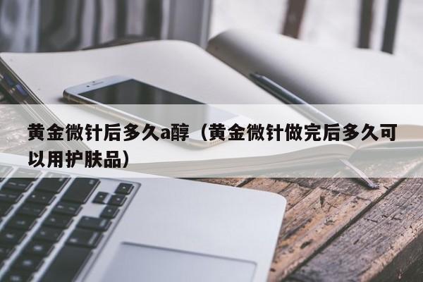 黄金微针后多久a醇(黄金微针做完后多久可以用护肤品)