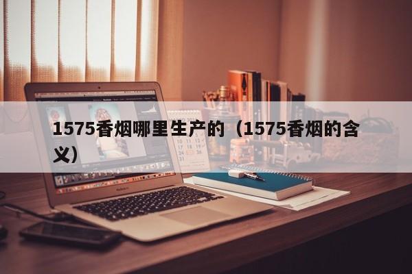 1575香烟哪里生产的(1575香烟的含义)