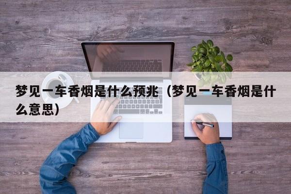 梦见一车香烟是什么预兆(梦见一车香烟是什么意思)