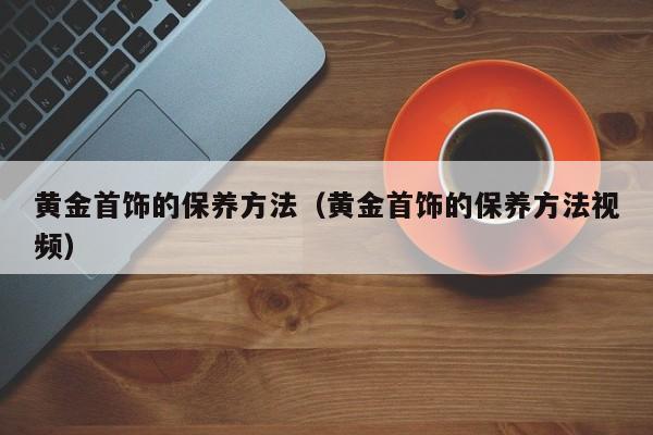 黄金首饰的保养方法(黄金首饰的保养方法视频)