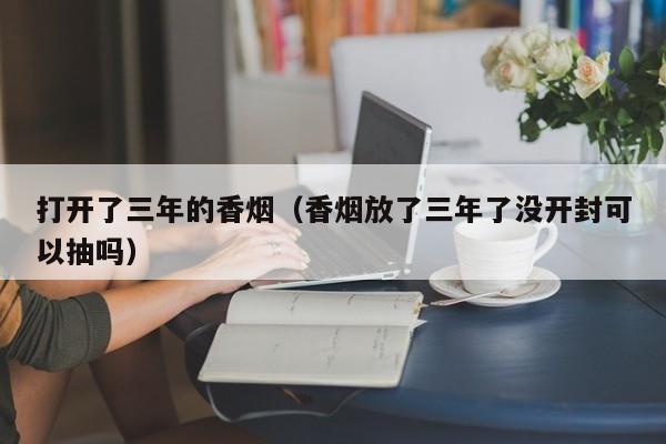 打开了三年的香烟(香烟放了三年了没开封可以抽吗)