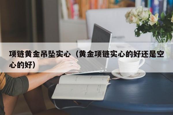 项链黄金吊坠实心(黄金项链实心的好还是空心的好)