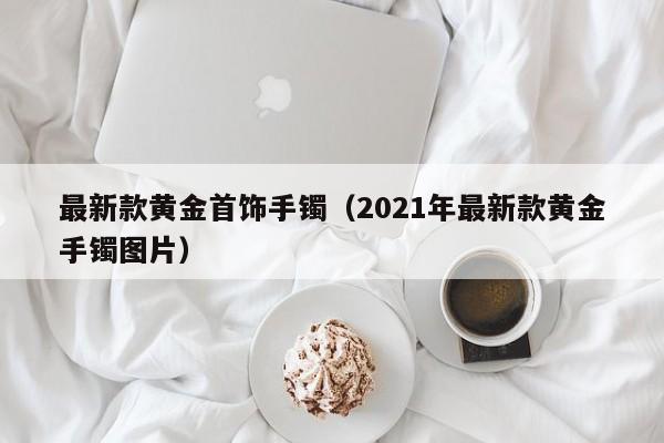 最新款黄金首饰手镯(2021年最新款黄金手镯图片)
