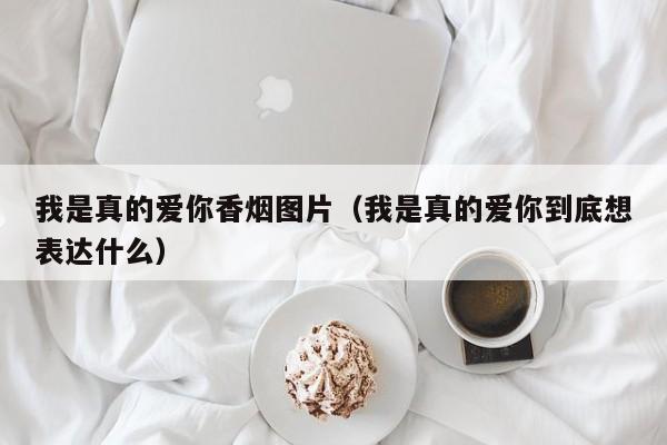 我是真的爱你香烟图片(我是真的爱你到底想表达什么)