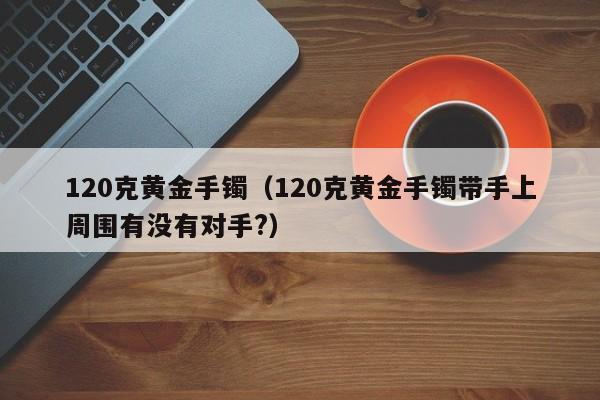 120克黄金手镯(120克黄金手镯带手上周围有没有对手?)