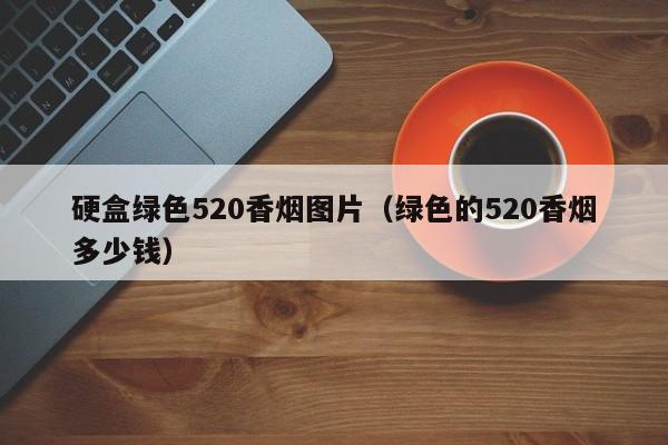 硬盒绿色520香烟图片(绿色的520香烟多少钱)