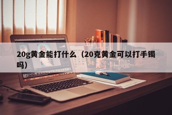 20g黄金能打什么(20克黄金可以打手镯吗)