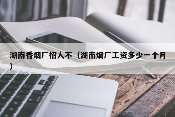 湖南香烟厂招人不(湖南烟厂工资多少一个月)