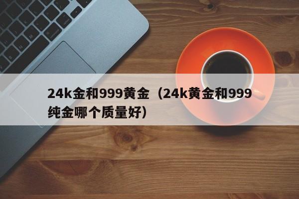 24k金和999黄金(24k黄金和999纯金哪个质量好)