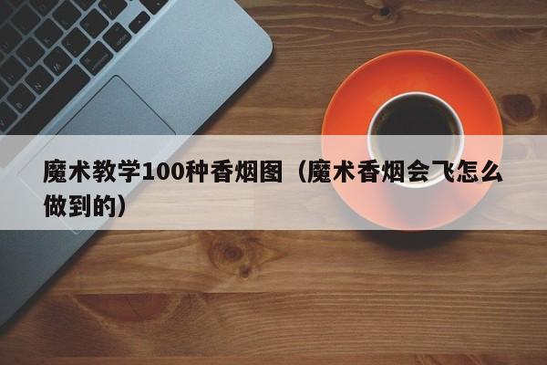 魔术教学100种香烟图(魔术香烟会飞怎么做到的)