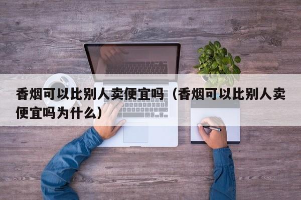 香烟可以比别人卖便宜吗(香烟可以比别人卖便宜吗为什么)